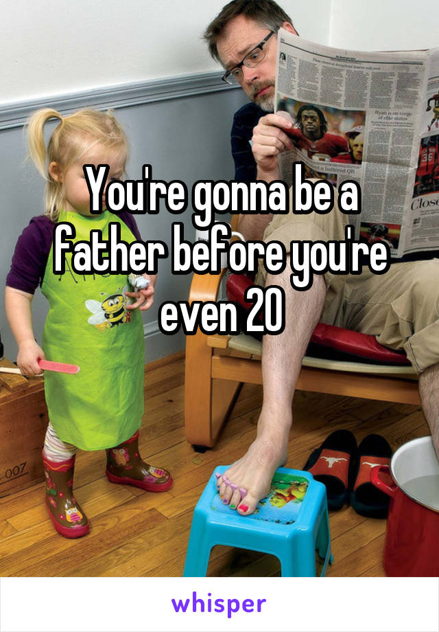 You're gonna be a father before you're even 20

