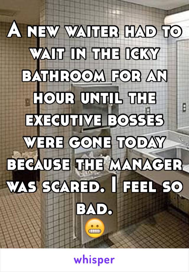 A new waiter had to wait in the icky bathroom for an hour until the executive bosses were gone today because the manager was scared. I feel so bad.
😬