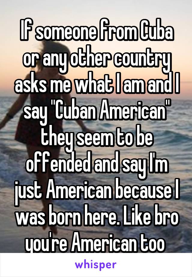 If someone from Cuba or any other country asks me what I am and I say "Cuban American" they seem to be offended and say I'm just American because I was born here. Like bro you're American too 