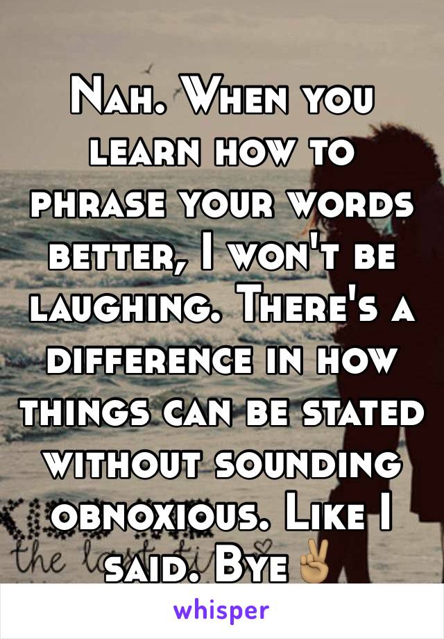 Nah. When you learn how to phrase your words better, I won't be laughing. There's a difference in how things can be stated without sounding obnoxious. Like I said. Bye✌🏽️