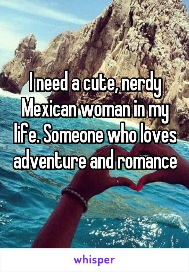 I need a cute, nerdy Mexican woman in my life. Someone who loves adventure and romance 