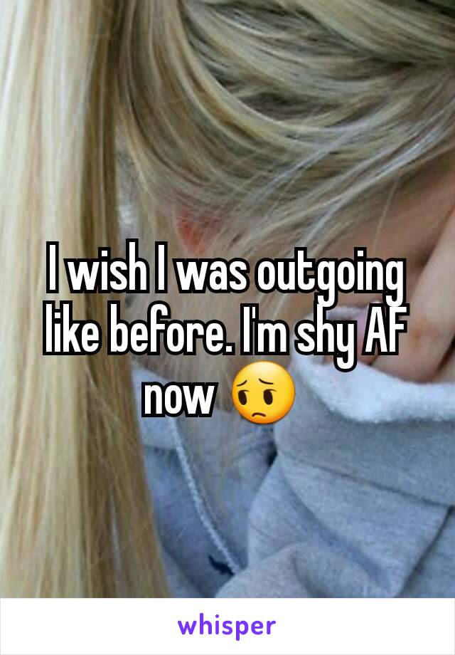 I wish I was outgoing like before. I'm shy AF now 😔 