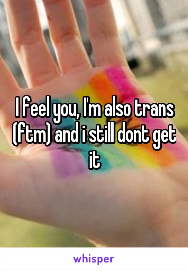 I feel you, I'm also trans (ftm) and i still dont get it