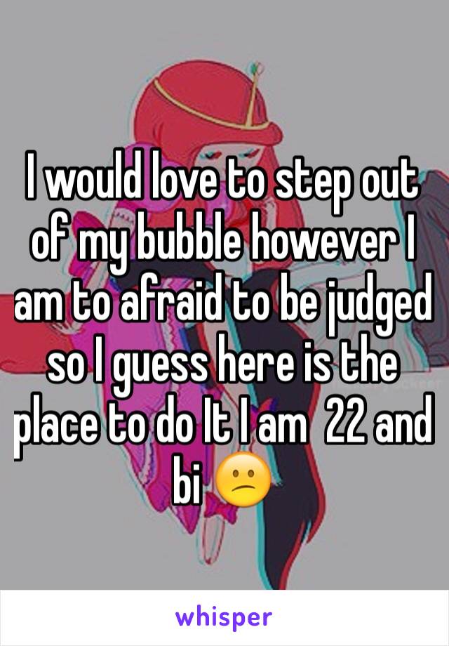 I would love to step out of my bubble however I am to afraid to be judged so I guess here is the place to do It I am  22 and bi 😕