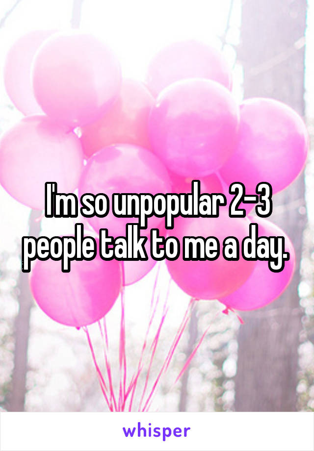 I'm so unpopular 2-3 people talk to me a day. 