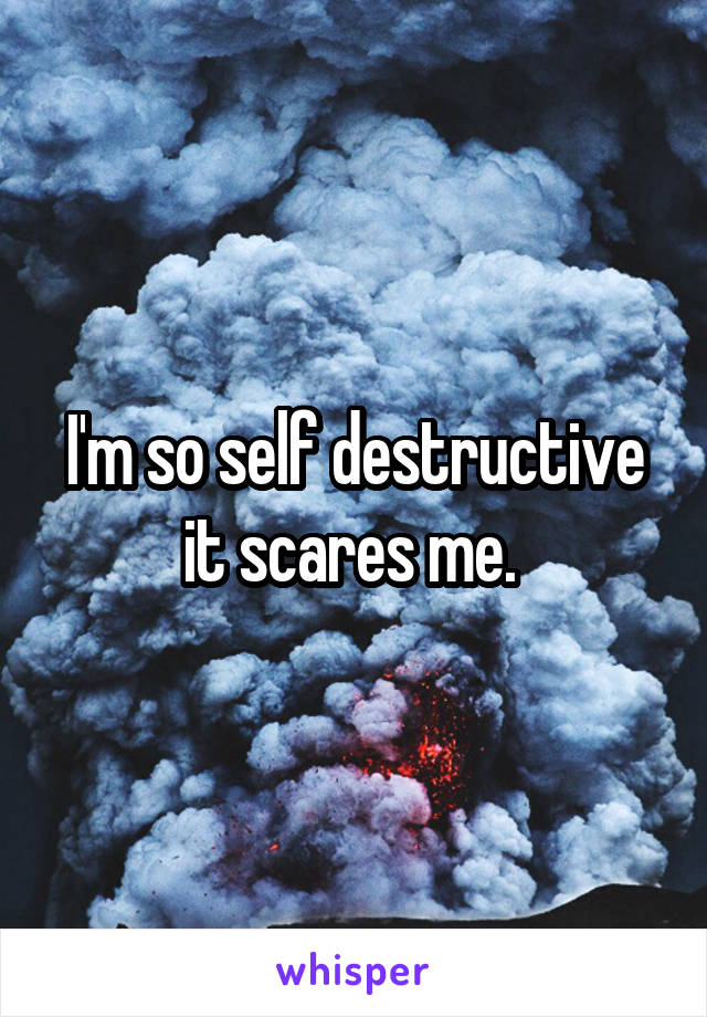 I'm so self destructive it scares me. 