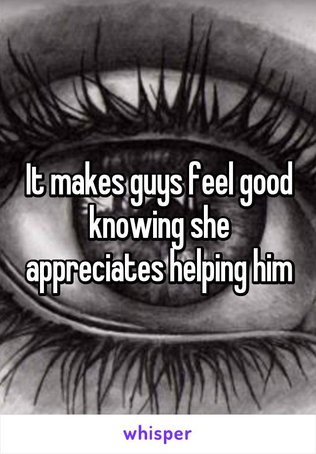 It makes guys feel good knowing she appreciates helping him