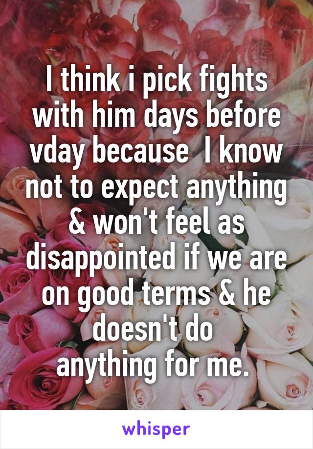 I think i pick fights with him days before vday because  I know not to expect anything & won't feel as disappointed if we are on good terms & he doesn't do 
anything for me. 