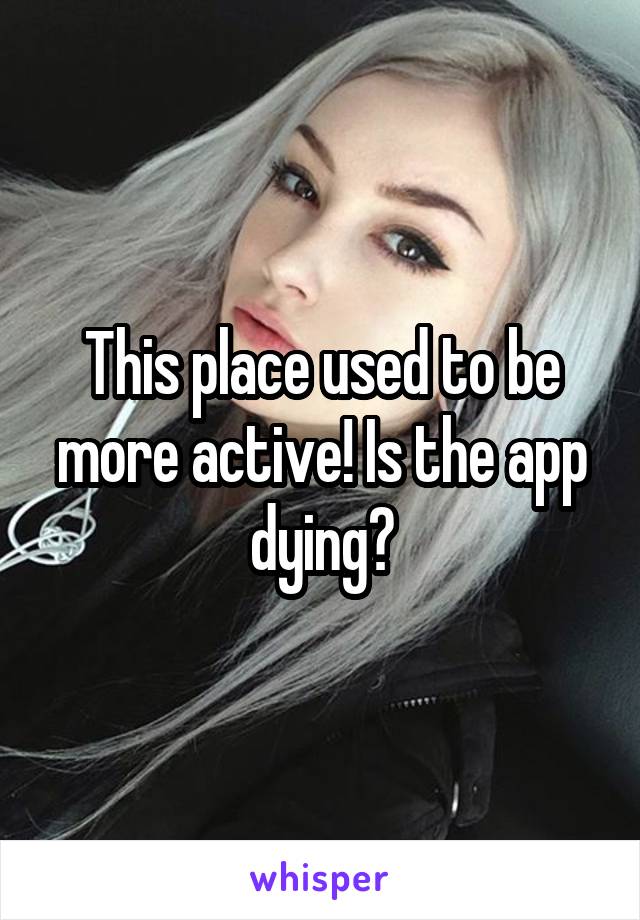 This place used to be more active! Is the app dying?