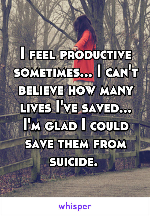 I feel productive sometimes... I can't believe how many lives I've saved... I'm glad I could save them from suicide. 