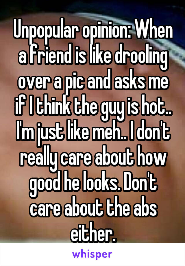 Unpopular opinion: When a friend is like drooling over a pic and asks me if I think the guy is hot.. I'm just like meh.. I don't really care about how good he looks. Don't care about the abs either.