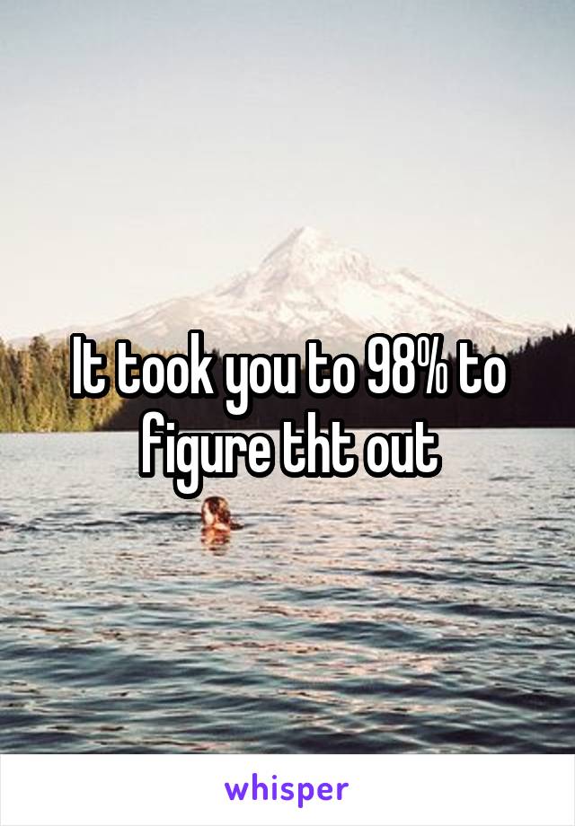 It took you to 98% to figure tht out