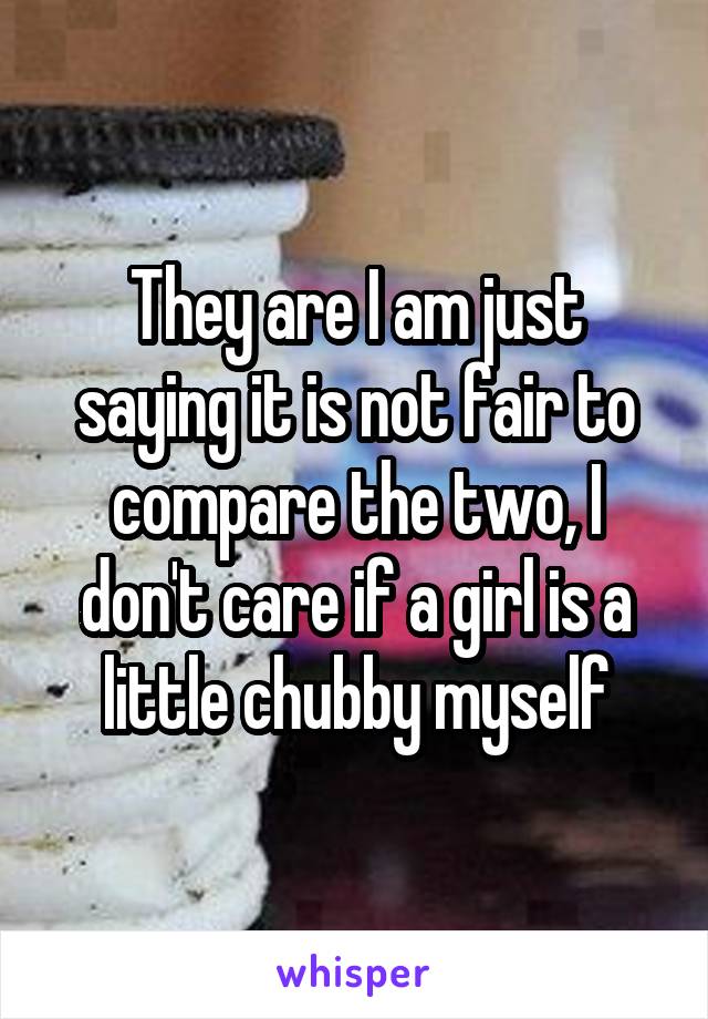 They are I am just saying it is not fair to compare the two, I don't care if a girl is a little chubby myself