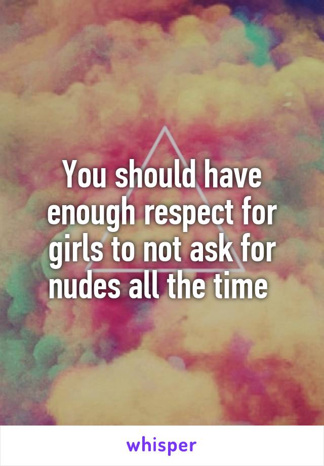 You should have enough respect for girls to not ask for nudes all the time 