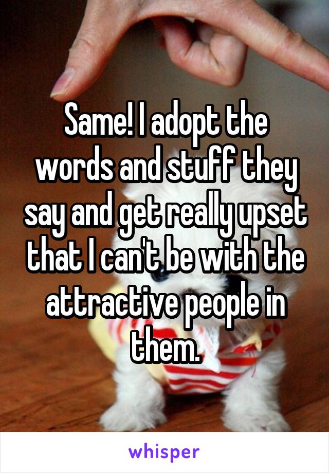 Same! I adopt the words and stuff they say and get really upset that I can't be with the attractive people in them.