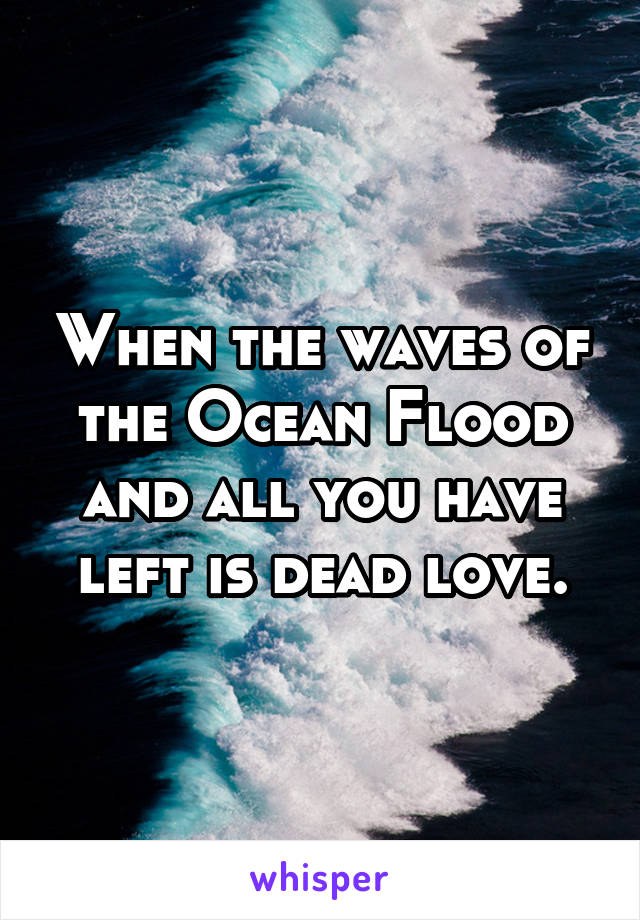 When the waves of the Ocean Flood and all you have left is dead love.