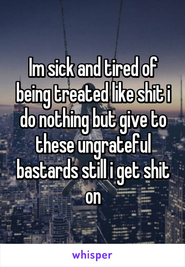 Im sick and tired of being treated like shit i do nothing but give to these ungrateful bastards still i get shit on