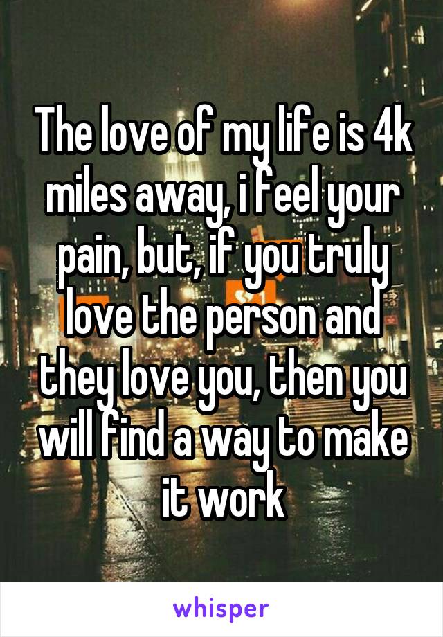 The love of my life is 4k miles away, i feel your pain, but, if you truly love the person and they love you, then you will find a way to make it work