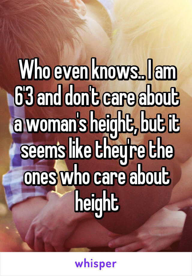 Who even knows.. I am 6'3 and don't care about a woman's height, but it seems like they're the ones who care about height