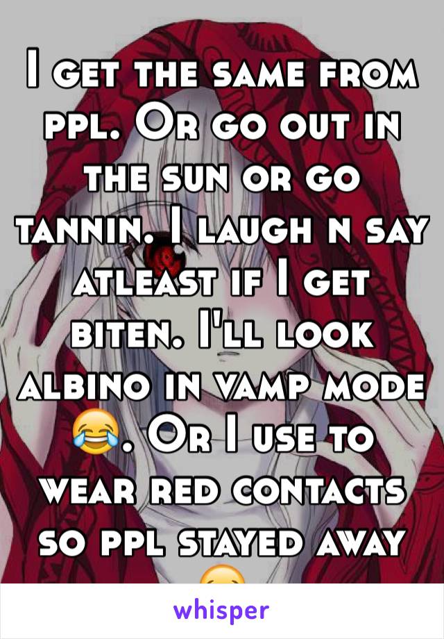 I get the same from ppl. Or go out in the sun or go tannin. I laugh n say atleast if I get biten. I'll look albino in vamp mode 😂. Or I use to wear red contacts so ppl stayed away 😂