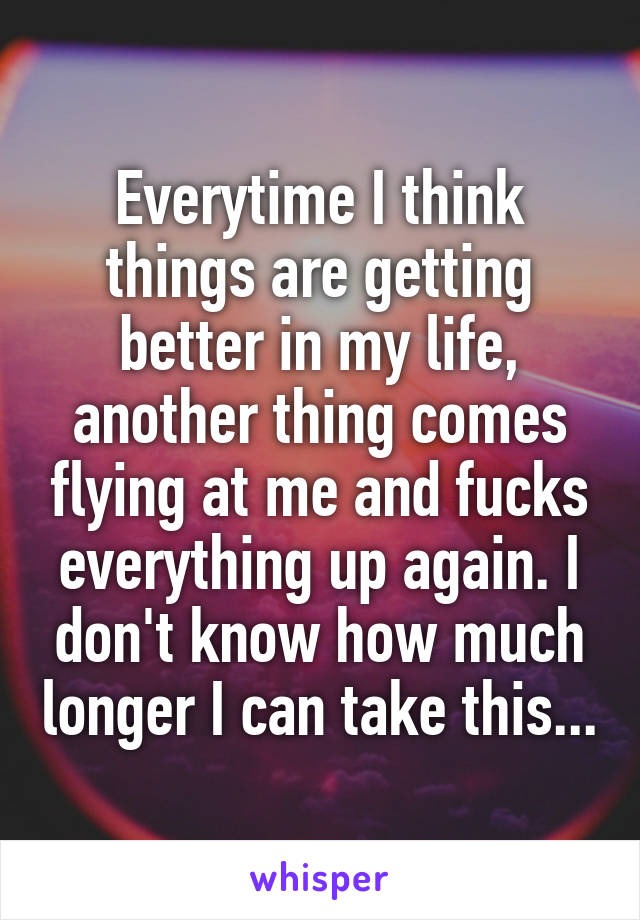 Everytime I think things are getting better in my life, another thing comes flying at me and fucks everything up again. I don't know how much longer I can take this...