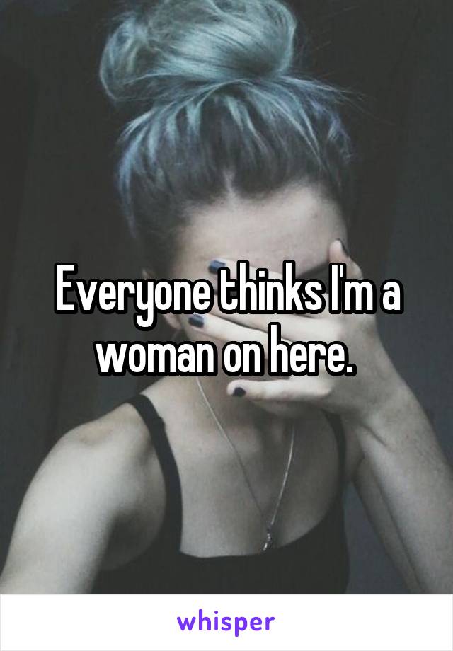 Everyone thinks I'm a woman on here. 