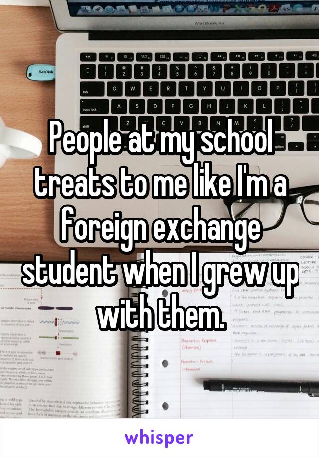 People at my school treats to me like I'm a foreign exchange student when I grew up with them.