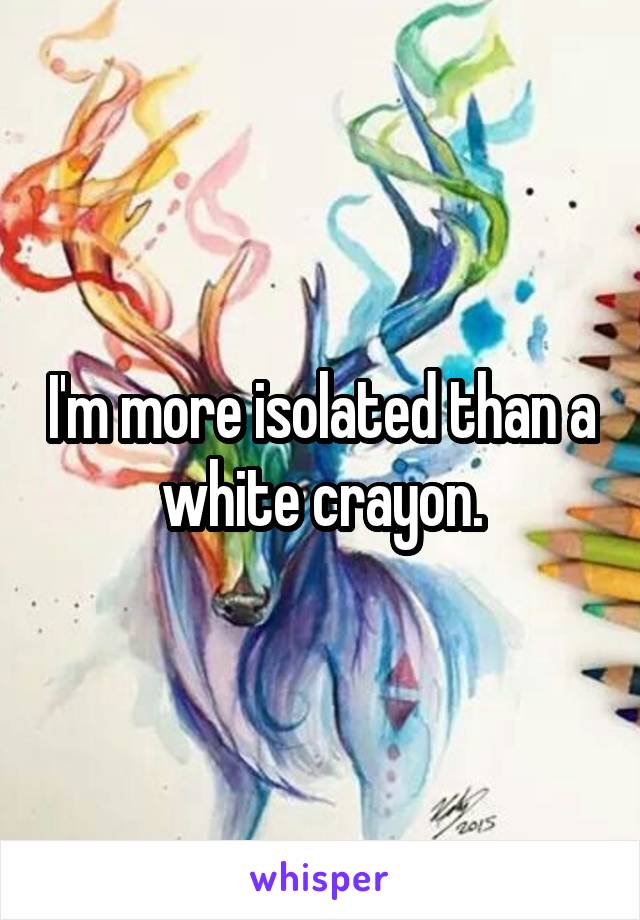 I'm more isolated than a white crayon.