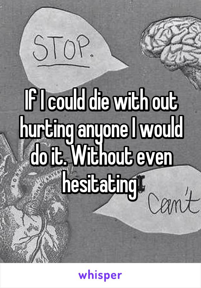 If I could die with out hurting anyone I would do it. Without even hesitating 
