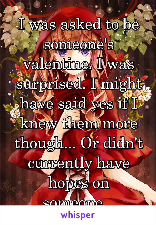 I was asked to be someone's valentine. I was surprised. I might have said yes if I knew them more though... Or didn't currently have hopes on someone...