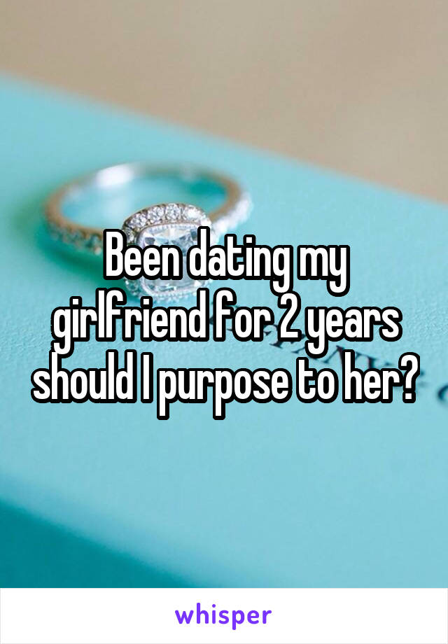 Been dating my girlfriend for 2 years should I purpose to her?