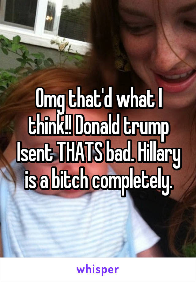 Omg that'd what I think!! Donald trump Isent THATS bad. Hillary is a bitch completely.