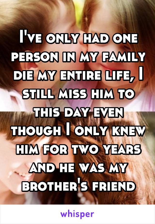 I've only had one person in my family die my entire life, I still miss him to this day even though I only knew him for two years and he was my brother's friend