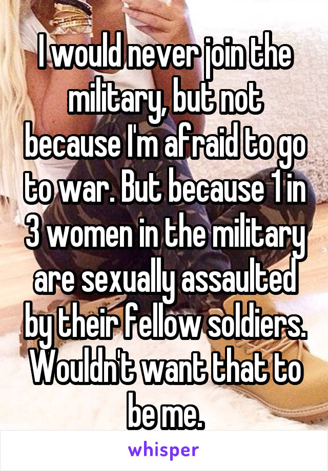 I would never join the military, but not because I'm afraid to go to war. But because 1 in 3 women in the military are sexually assaulted by their fellow soldiers. Wouldn't want that to be me.