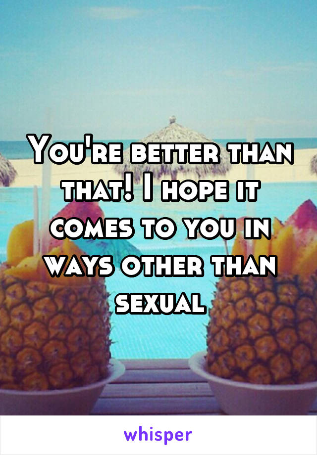 You're better than that! I hope it comes to you in ways other than sexual