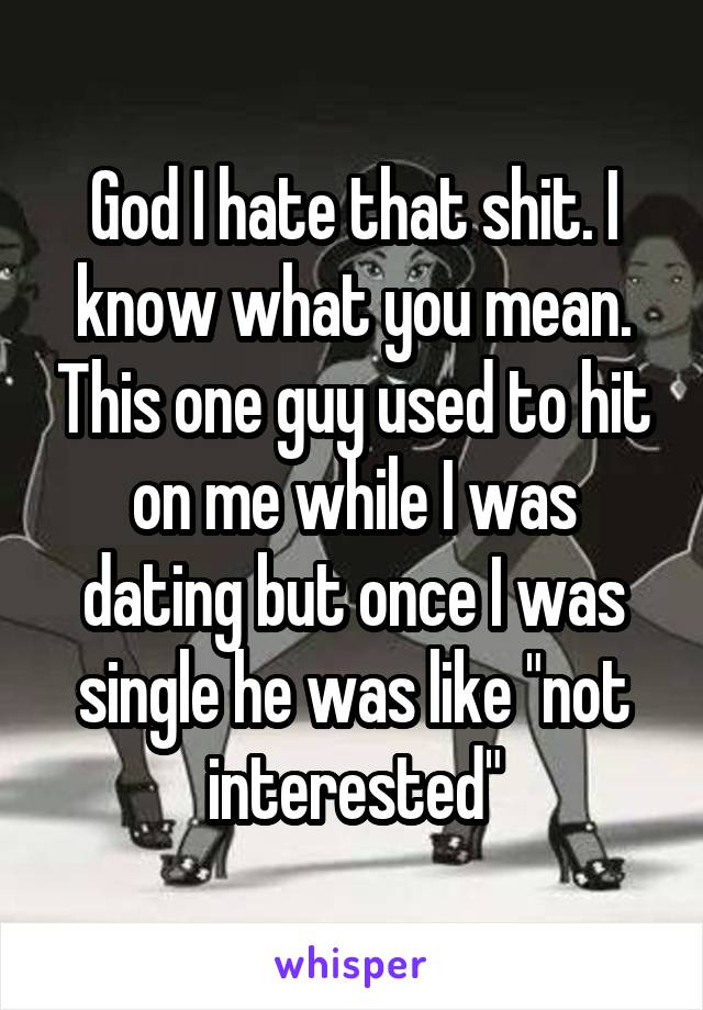 God I hate that shit. I know what you mean. This one guy used to hit on me while I was dating but once I was single he was like "not interested"