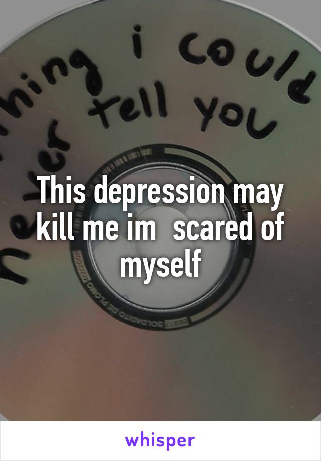 This depression may kill me im  scared of myself
