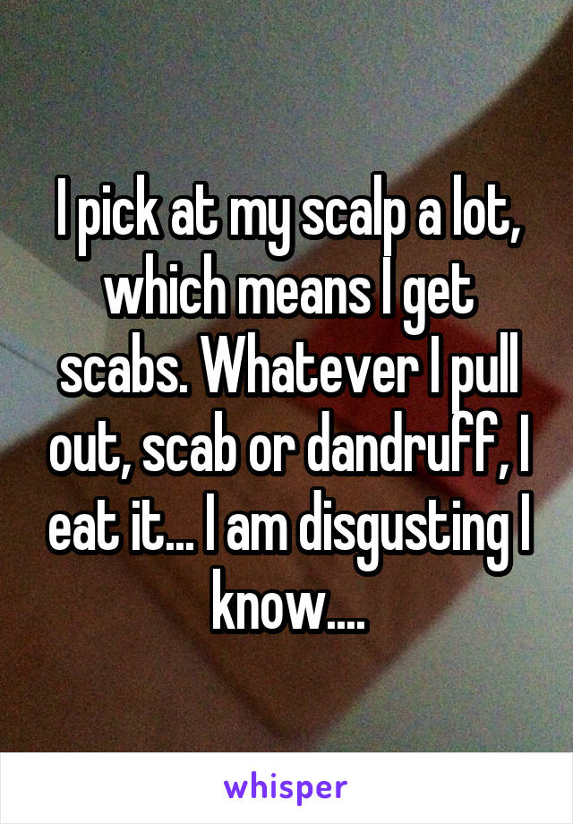 I pick at my scalp a lot, which means I get scabs. Whatever I pull out, scab or dandruff, I eat it... I am disgusting I know....