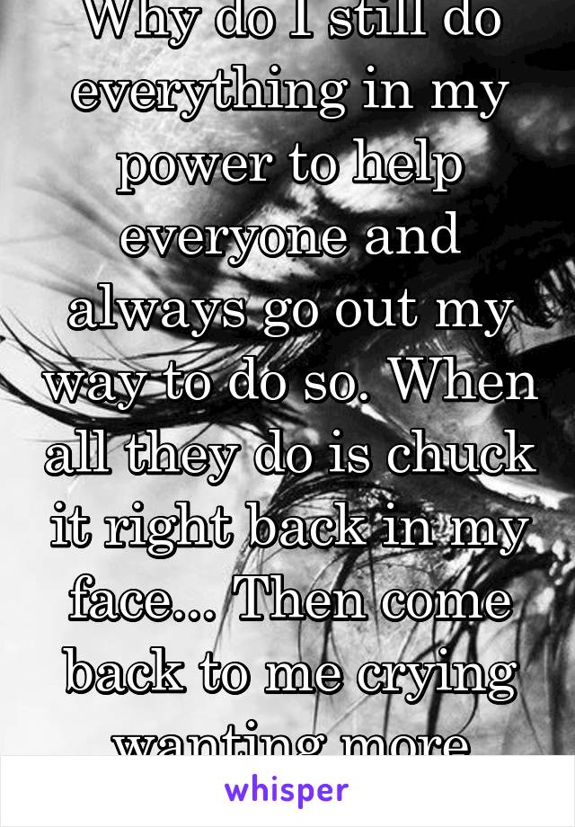 Why do I still do everything in my power to help everyone and always go out my way to do so. When all they do is chuck it right back in my face... Then come back to me crying wanting more help...