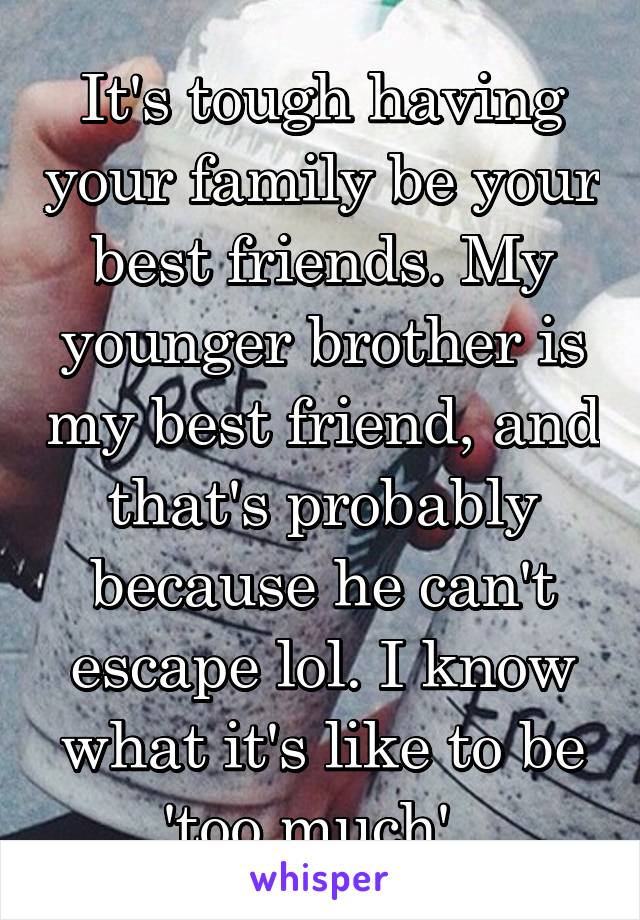 It's tough having your family be your best friends. My younger brother is my best friend, and that's probably because he can't escape lol. I know what it's like to be 'too much'. 