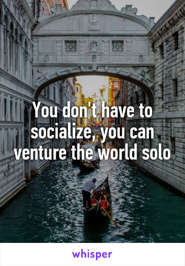 You don't have to socialize, you can venture the world solo