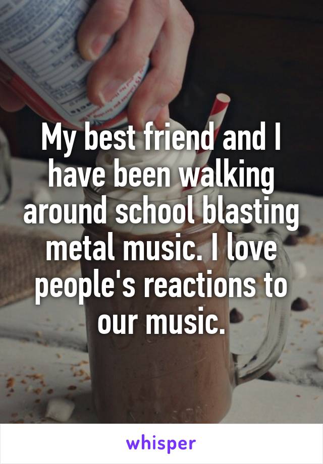 My best friend and I have been walking around school blasting metal music. I love people's reactions to our music.