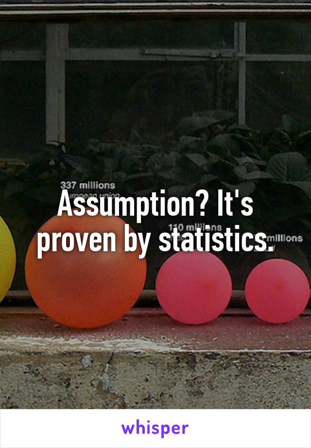 Assumption? It's proven by statistics.