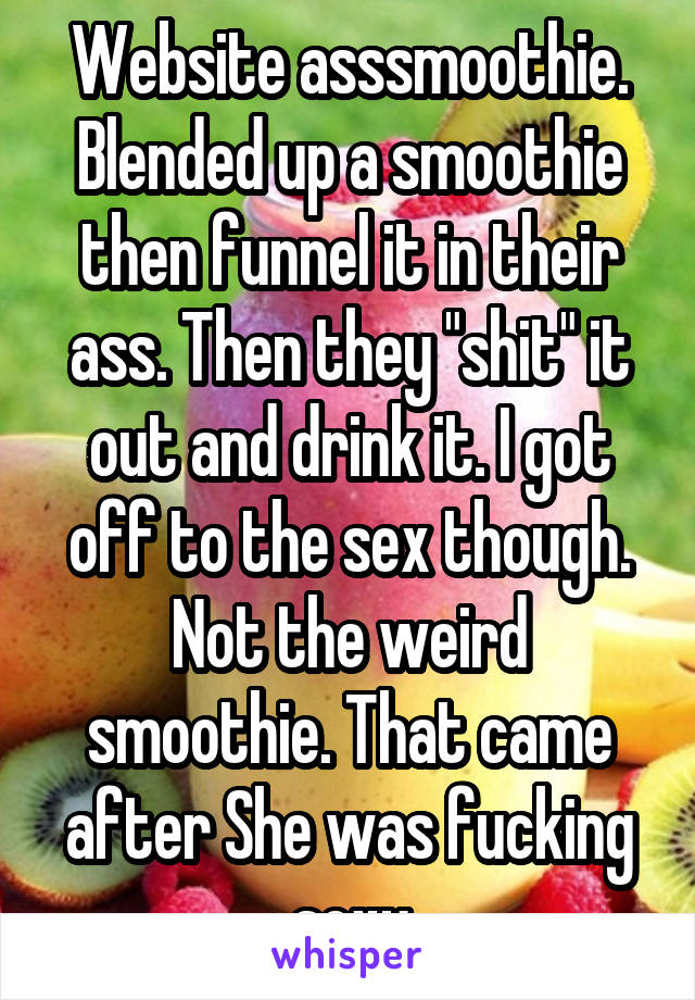Website asssmoothie. Blended up a smoothie then funnel it in their ass. Then they "shit" it out and drink it. I got off to the sex though. Not the weird smoothie. That came after She was fucking sexy