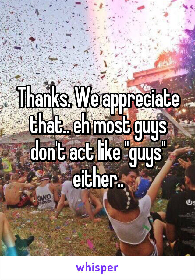 Thanks. We appreciate that.. eh most guys don't act like "guys" either..