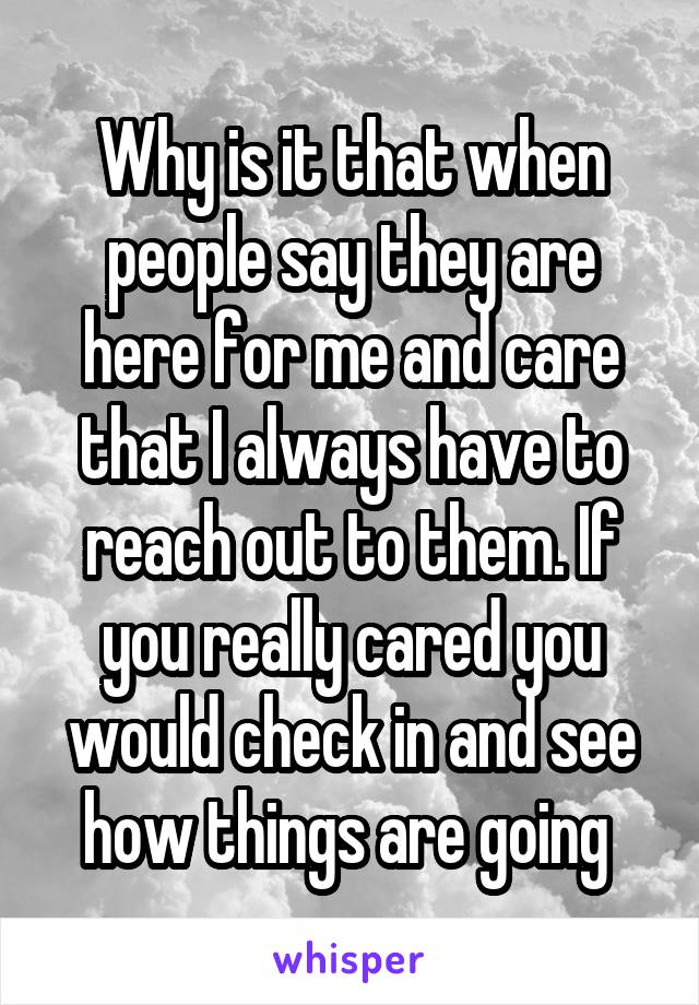 Why is it that when people say they are here for me and care that I always have to reach out to them. If you really cared you would check in and see how things are going 
