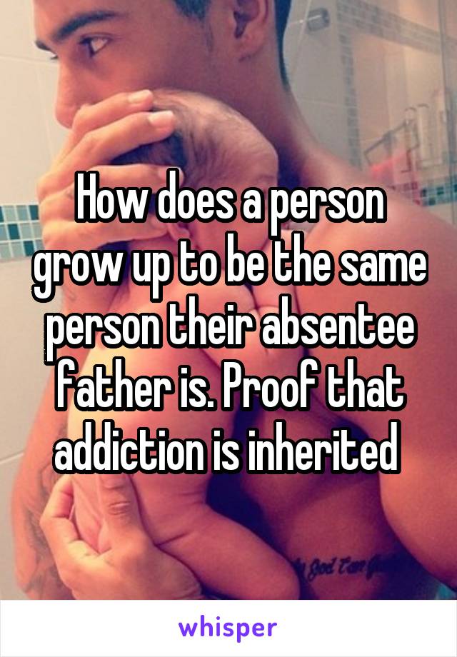 How does a person grow up to be the same person their absentee father is. Proof that addiction is inherited 