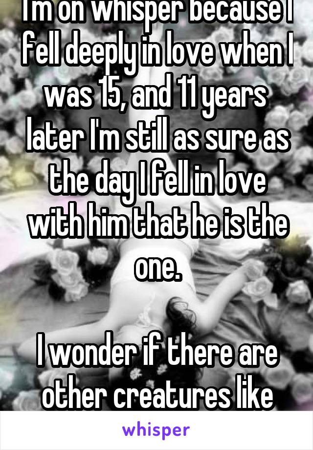 I'm on whisper because I fell deeply in love when I was 15, and 11 years  later I'm still as sure as the day I fell in love with him that he is the one.

I wonder if there are other creatures like me.