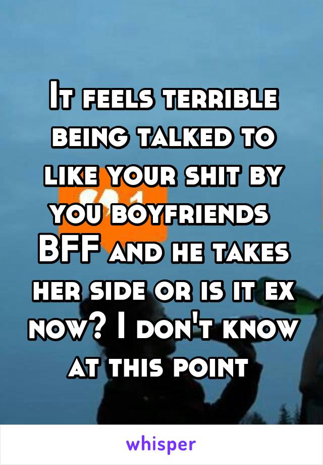 It feels terrible being talked to like your shit by you boyfriends  BFF and he takes her side or is it ex now? I don't know at this point 