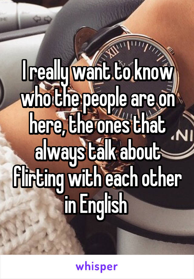 I really want to know who the people are on here, the ones that always talk about flirting with each other in English 